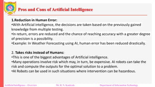 Pros and Cons of Artificial Intelligence
Artificial Intelligence – Overview Mr. R. N. Kankrale Department of Information Technology
1.Reduction in Human Error:
•With Artificial intelligence, the decisions are taken based on the previously gained
knowledge from multiple testing.
•In return, errors are reduced and the chance of reaching accuracy with a greater degree
of precision is a possibility.
•Example: In Weather Forecasting using AI, human error has been reduced drastically.
2. Takes risks instead of Humans:
•This is one of the biggest advantages of Artificial intelligence.
•Many operations involve risk which may, in turn, be expensive. AI robots can take the
risk and compute the outputs for the optimal solution to a problem.
•AI Robots can be used in such situations where intervention can be hazardous.
 