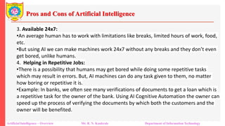 Pros and Cons of Artificial Intelligence
Artificial Intelligence – Overview Mr. R. N. Kankrale Department of Information Technology
3. Available 24x7:
•An average human has to work with limitations like breaks, limited hours of work, food,
etc.
•But using AI we can make machines work 24x7 without any breaks and they don’t even
get bored, unlike humans.
4. Helping in Repetitive Jobs:
•There is a possibility that humans may get bored while doing some repetitive tasks
which may result in errors. But, AI machines can do any task given to them, no matter
how boring or repetitive it is.
•Example: In banks, we often see many verifications of documents to get a loan which is
a repetitive task for the owner of the bank. Using AI Cognitive Automation the owner can
speed up the process of verifying the documents by which both the customers and the
owner will be benefited.
 
