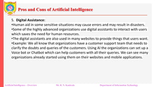 Pros and Cons of Artificial Intelligence
Artificial Intelligence – Overview Mr. R. N. Kankrale Department of Information Technology
5. Digital Assistance:
•Human aid in some sensitive situations may cause errors and may result in disasters.
•Some of the highly advanced organizations use digital assistants to interact with users
which saves the need for human resources.
•The digital assistants are also used in many websites to provide things that users want.
•Example: We all know that organizations have a customer support team that needs to
clarify the doubts and queries of the customers. Using AI the organizations can set up a
Voice bot or Chatbot which can help customers with all their queries. We can see many
organizations already started using them on their websites and mobile applications.
 