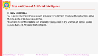 Pros and Cons of Artificial Intelligence
Artificial Intelligence – Overview Mr. R. N. Kankrale Department of Information Technology
8. New Inventions:
•AI is powering many inventions in almost every domain which will help humans solve
the majority of complex problems.
•Example: Recently doctors can predict breast cancer in the woman at earlier stages
using advanced AI-based technologies.
 