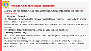 Pros and Cons of Artificial Intelligence
Artificial Intelligence – Overview Mr. R. N. Kankrale Department of Information Technology
As every coin has 2 sides, AI also has a darker side. Artificial Intelligence also has some
disadvantages.
1. High Costs of Creation:
•As AI is updating every day the hardware and software need to get updated with time to
meet the latest requirements.
•Machines need maintenance and updating with the latest hardware and software which is
expensive.
•It’ s creation requires huge costs as they are very complex machines.
1.Making Humans Lazy:
•As humans have found an easy way out of working longer on solving problems, they are
being lazier by the day.
•AI is making humans lazy with its applications automating the majority of the work.
•Humans tend to get addicted to these inventions which can cause a problem to future
generations.
 