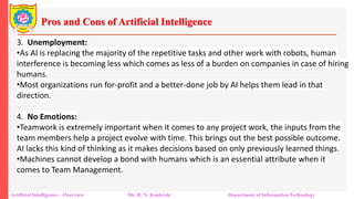 Pros and Cons of Artificial Intelligence
Artificial Intelligence – Overview Mr. R. N. Kankrale Department of Information Technology
3. Unemployment:
•As AI is replacing the majority of the repetitive tasks and other work with robots, human
interference is becoming less which comes as less of a burden on companies in case of hiring
humans.
•Most organizations run for-profit and a better-done job by AI helps them lead in that
direction.
4. No Emotions:
•Teamwork is extremely important when it comes to any project work, the inputs from the
team members help a project evolve with time. This brings out the best possible outcome.
AI lacks this kind of thinking as it makes decisions based on only previously learned things.
•Machines cannot develop a bond with humans which is an essential attribute when it
comes to Team Management.
 
