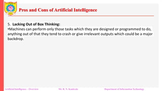 Pros and Cons of Artificial Intelligence
Artificial Intelligence – Overview Mr. R. N. Kankrale Department of Information Technology
5. Lacking Out of Box Thinking:
•Machines can perform only those tasks which they are designed or programmed to do,
anything out of that they tend to crash or give irrelevant outputs which could be a major
backdrop.
 