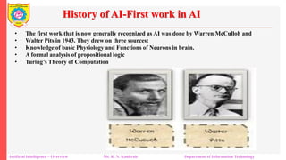 History of AI-First work in AI
Artificial Intelligence – Overview Mr. R. N. Kankrale Department of Information Technology
• The first work that is now generally recognized as AI was done by Warren McCulloh and
• Walter Pits in 1943. They drew on three sources:
• Knowledge of basic Physiology and Functions of Neurons in brain.
• A formal analysis of propositional logic
• Turing’s Theory of Computation
 
