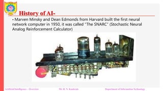 History of AI-
Artificial Intelligence – Overview Mr. R. N. Kankrale Department of Information Technology
• Marven Minsky and Dean Edmonds from Harvard built the first neural
network computer in 1950, it was called “The SNARC” (Stochastic Neural
Analog Reinforcement Calculator)
 