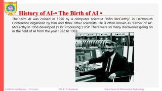 History of AI-• The Birth of AI •
Artificial Intelligence – Overview Mr. R. N. Kankrale Department of Information Technology
The term AI was coined in 1956 by a computer scientist “John McCarthy” in Dartmouth
Conference organized by him and three other scientists. He is often known as “Father of AI”.
McCarthy in 1958 developed (“LISt Processing”) LISP. There were so many discoveries going on
in the field of AI from the year 1952 to 1969.
 