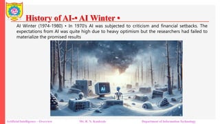 History of AI-• AI Winter •
Artificial Intelligence – Overview Mr. R. N. Kankrale Department of Information Technology
AI Winter (1974-1980) • In 1970’s AI was subjected to criticism and financial setbacks. The
expectations from AI was quite high due to heavy optimism but the researchers had failed to
materialize the promised results
 