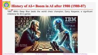 History of AI-• Boom in AI after 1980 (1980-87)
•
Artificial Intelligence – Overview Mr. R. N. Kankrale Department of Information Technology
1997: IBM's Deep Blue beats the world chess champion, Garry Kasparov, a significant
milestone for AI in games
 