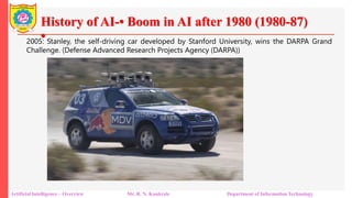 History of AI-• Boom in AI after 1980 (1980-87)
•
Artificial Intelligence – Overview Mr. R. N. Kankrale Department of Information Technology
2005: Stanley, the self-driving car developed by Stanford University, wins the DARPA Grand
Challenge. (Defense Advanced Research Projects Agency (DARPA))
 