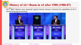 History of AI-• Boom in AI after 1980 (1980-87)
•
Artificial Intelligence – Overview Mr. R. N. Kankrale Department of Information Technology
2011: IBM's Watson wins Jeopardy! against former winners, showing the capabilities of AI in
natural language processing
 