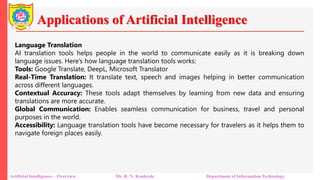 Applications of Artificial Intelligence
Artificial Intelligence – Overview Mr. R. N. Kankrale Department of Information Technology
Language Translation
AI translation tools helps people in the world to communicate easily as it is breaking down
language issues. Here’s how language translation tools works:
Tools: Google Translate, DeepL, Microsoft Translator
Real-Time Translation: It translate text, speech and images helping in better communication
across different languages.
Contextual Accuracy: These tools adapt themselves by learning from new data and ensuring
translations are more accurate.
Global Communication: Enables seamless communication for business, travel and personal
purposes in the world.
Accessibility: Language translation tools have become necessary for travelers as it helps them to
navigate foreign places easily.
 