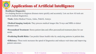 Applications of Artificial Intelligence
Artificial Intelligence – Overview Mr. R. N. Kankrale Department of Information Technology
Healthcare Diagnostics
It is helping doctors to diagnose diseases more quickly and accurately. Lets see how AI tools are
used in medical diagnostics.
•Tools: Zebra Medical Vision, Aidoc, PathAI, Arterys
•Medical Imaging Analysis: They process medical images like X-rays and MRIs to detect
diseases early.
•Personalized Treatment: Stores patient data and offers personalized treatment plans for our
needs.
•Predicting Health Risks: Can predict future health risks by analyzing patterns in patient data.
•Efficiency: These tools increases the speed of diagnostics and reduces wait times and improving
patient outcomes.
 
