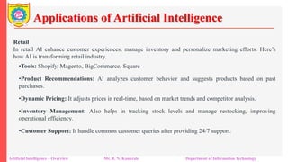 Applications of Artificial Intelligence
Artificial Intelligence – Overview Mr. R. N. Kankrale Department of Information Technology
Retail
In retail AI enhance customer experiences, manage inventory and personalize marketing efforts. Here’s
how AI is transforming retail industry.
•Tools: Shopify, Magento, BigCommerce, Square
•Product Recommendations: AI analyzes customer behavior and suggests products based on past
purchases.
•Dynamic Pricing: It adjusts prices in real-time, based on market trends and competitor analysis.
•Inventory Management: AIso helps in tracking stock levels and manage restocking, improving
operational efficiency.
•Customer Support: It handle common customer queries after providing 24/7 support.
 
