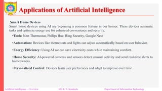 Applications of Artificial Intelligence
Artificial Intelligence – Overview Mr. R. N. Kankrale Department of Information Technology
Smart Home Devices
Smart home devices using AI are becoming a common feature in our homes. These devices automate
tasks and optimize energy use for enhanced convenience and security.
•Tools: Nest Thermostat, Philips Hue, Ring Security, Google Nest
•Automation: Devices like thermostats and lights can adjust automatically based on user behavior.
•Energy Efficiency: Using AI we can save electricity costs while maintaining comfort.
•Home Security: AI-powered cameras and sensors detect unusual activity and send real-time alerts to
homeowners.
•Personalized Control: Devices learn user preferences and adapt to improve over time.
 