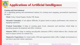 Applications of Artificial Intelligence
Artificial Intelligence – Overview Mr. R. N. Kankrale Department of Information Technology
Gaming and Entertainment
AI is upgrading gaming and entertainment industry by creating more engaging, personalized experiences
for users.
•Tools: Unity, Unreal Engine, Oculus VR, Steam
•Dynamic Gameplay: It can adjusts difficulty of games based on player performance also ensures an
engaging experience.
•Content Generation: It helps in creating game levels, characters and storylines which helps in
speeding up game development and offers variations.
•Smarter NPCs: It helps in making non-playable characters (NPCs) which behaves like a human and
reacts to player actions in a natural way.
•Immersive Experiences: In virtual reality (VR) and augmented reality (AR), it adapts environments in
real time to provide a better experience.
 