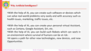 Why Artificial Intelligence?
Artificial Intelligence – Overview Mr. R. N. Kankrale Department of Information Technology
•With the help of AI, you can create such software or devices which
can solve real-world problems very easily and with accuracy such as
health issues, marketing, traffic issues, etc.
•With the help of AI, you can create your personal virtual Assistant,
such as Cortana, Google Assistant, Siri, etc.
•With the help of AI, you can build such Robots which can work in
an environment where survival of humans can be at risk.
•AI opens a path for other new technologies, new devices, and new
Opportunities.
 
