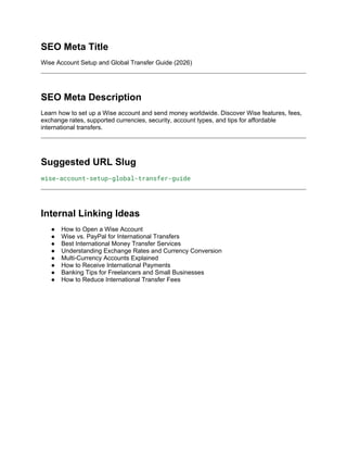 SEO Meta Title
Wise Account Setup and Global Transfer Guide (2026)
SEO Meta Description
Learn how to set up a Wise account and send money worldwide. Discover Wise features, fees,
exchange rates, supported currencies, security, account types, and tips for affordable
international transfers.
Suggested URL Slug
wise-account-setup-global-transfer-guide
Internal Linking Ideas
● How to Open a Wise Account
● Wise vs. PayPal for International Transfers
● Best International Money Transfer Services
● Understanding Exchange Rates and Currency Conversion
● Multi-Currency Accounts Explained
● How to Receive International Payments
● Banking Tips for Freelancers and Small Businesses
● How to Reduce International Transfer Fees
 