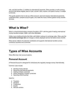 rate, and fast transfers. In addition to international payments, Wise provides a multi-currency
account that allows eligible users to hold, convert, send, receive, and spend money in multiple
currencies.
This guide explains how to set up a Wise account, send and receive international payments,
understand fees, compare account types, and make the most of Wise's global money transfer
services.
What is Wise?
Wise is a financial technology company founded in 2011 with the goal of making international
money transfers simpler, faster, and more affordable.
Unlike many traditional banks that often add hidden markups to exchange rates, Wise uses the
mid-market exchange rate and charges a clearly displayed service fee before every transfer.
Wise serves millions of customers worldwide and supports international transfers across
numerous countries and currencies.
Types of Wise Accounts
Wise offers two main account options.
Personal Account
A Personal Account is designed for individuals who regularly manage money internationally.
Common uses include:
● Sending money abroad
● Receiving international payments
● Holding multiple currencies
● Online shopping in foreign currencies
● Spending while traveling
Ideal for:
● Travelers
● Students
● Freelancers
● Expats
● Remote workers
 