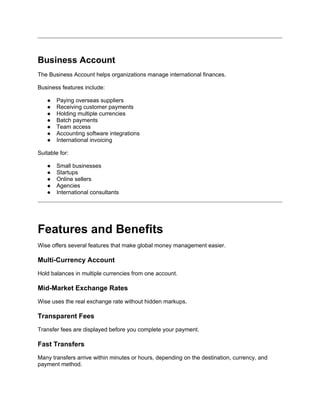 Business Account
The Business Account helps organizations manage international finances.
Business features include:
● Paying overseas suppliers
● Receiving customer payments
● Holding multiple currencies
● Batch payments
● Team access
● Accounting software integrations
● International invoicing
Suitable for:
● Small businesses
● Startups
● Online sellers
● Agencies
● International consultants
Features and Benefits
Wise offers several features that make global money management easier.
Multi-Currency Account
Hold balances in multiple currencies from one account.
Mid-Market Exchange Rates
Wise uses the real exchange rate without hidden markups.
Transparent Fees
Transfer fees are displayed before you complete your payment.
Fast Transfers
Many transfers arrive within minutes or hours, depending on the destination, currency, and
payment method.
 