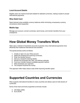 Local Account Details
Eligible users can receive local bank details for selected currencies, making it easier to accept
international payments.
Wise Debit Card
Spend abroad using available currency balances while minimizing unnecessary currency
conversions where supported.
Mobile App
Manage your account, convert currencies, send money, and monitor transfers from your
smartphone.
How Global Money Transfers Work
Wise uses a network of local bank accounts to process many international payments more
efficiently than traditional international wire transfers.
The typical process works as follows:
1. Create or sign in to your Wise account.
2. Select the sending and receiving currencies.
3. Enter the transfer amount.
4. Add your recipient's banking details.
5. Review the exchange rate, fees, and delivery estimate.
6. Fund your transfer using an available payment method.
7. Wise processes your payment.
8. The recipient receives the money.
This approach often helps reduce costs while improving transfer speed.
Supported Countries and Currencies
Wise supports international transfers to many countries and allows users to hold dozens of
currencies.
Some of the most commonly supported currencies include:
● US Dollar (USD)
● Euro (EUR)
 