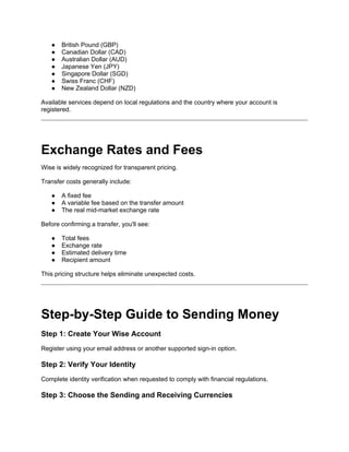 ● British Pound (GBP)
● Canadian Dollar (CAD)
● Australian Dollar (AUD)
● Japanese Yen (JPY)
● Singapore Dollar (SGD)
● Swiss Franc (CHF)
● New Zealand Dollar (NZD)
Available services depend on local regulations and the country where your account is
registered.
Exchange Rates and Fees
Wise is widely recognized for transparent pricing.
Transfer costs generally include:
● A fixed fee
● A variable fee based on the transfer amount
● The real mid-market exchange rate
Before confirming a transfer, you'll see:
● Total fees
● Exchange rate
● Estimated delivery time
● Recipient amount
This pricing structure helps eliminate unexpected costs.
Step-by-Step Guide to Sending Money
Step 1: Create Your Wise Account
Register using your email address or another supported sign-in option.
Step 2: Verify Your Identity
Complete identity verification when requested to comply with financial regulations.
Step 3: Choose the Sending and Receiving Currencies
 