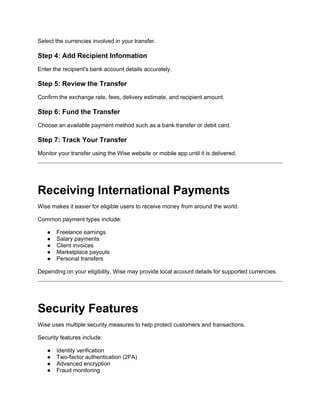 Select the currencies involved in your transfer.
Step 4: Add Recipient Information
Enter the recipient's bank account details accurately.
Step 5: Review the Transfer
Confirm the exchange rate, fees, delivery estimate, and recipient amount.
Step 6: Fund the Transfer
Choose an available payment method such as a bank transfer or debit card.
Step 7: Track Your Transfer
Monitor your transfer using the Wise website or mobile app until it is delivered.
Receiving International Payments
Wise makes it easier for eligible users to receive money from around the world.
Common payment types include:
● Freelance earnings
● Salary payments
● Client invoices
● Marketplace payouts
● Personal transfers
Depending on your eligibility, Wise may provide local account details for supported currencies.
Security Features
Wise uses multiple security measures to help protect customers and transactions.
Security features include:
● Identity verification
● Two-factor authentication (2FA)
● Advanced encryption
● Fraud monitoring
 