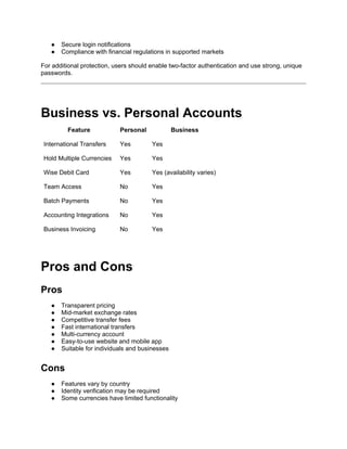● Secure login notifications
● Compliance with financial regulations in supported markets
For additional protection, users should enable two-factor authentication and use strong, unique
passwords.
Business vs. Personal Accounts
Feature Personal Business
International Transfers Yes Yes
Hold Multiple Currencies Yes Yes
Wise Debit Card Yes Yes (availability varies)
Team Access No Yes
Batch Payments No Yes
Accounting Integrations No Yes
Business Invoicing No Yes
Pros and Cons
Pros
● Transparent pricing
● Mid-market exchange rates
● Competitive transfer fees
● Fast international transfers
● Multi-currency account
● Easy-to-use website and mobile app
● Suitable for individuals and businesses
Cons
● Features vary by country
● Identity verification may be required
● Some currencies have limited functionality
 