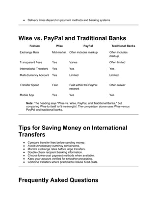 ● Delivery times depend on payment methods and banking systems
Wise vs. PayPal and Traditional Banks
Feature Wise PayPal Traditional Banks
Exchange Rate Mid-market Often includes markup Often includes
markup
Transparent Fees Yes Varies Often limited
International Transfers Yes Yes Yes
Multi-Currency Account Yes Limited Limited
Transfer Speed Fast Fast within the PayPal
network
Often slower
Mobile App Yes Yes Yes
Note: The heading says "Wise vs. Wise, PayPal, and Traditional Banks," but
comparing Wise to itself isn't meaningful. The comparison above uses Wise versus
PayPal and traditional banks.
Tips for Saving Money on International
Transfers
● Compare transfer fees before sending money.
● Avoid unnecessary currency conversions.
● Monitor exchange rates before large transfers.
● Double-check recipient banking information.
● Choose lower-cost payment methods when available.
● Keep your account verified for smoother processing.
● Combine transfers where practical to reduce fixed costs.
Frequently Asked Questions
 