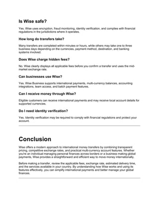 Is Wise safe?
Yes. Wise uses encryption, fraud monitoring, identity verification, and complies with financial
regulations in the jurisdictions where it operates.
How long do transfers take?
Many transfers are completed within minutes or hours, while others may take one to three
business days depending on the currencies, payment method, destination, and banking
systems involved.
Does Wise charge hidden fees?
No. Wise clearly displays all applicable fees before you confirm a transfer and uses the mid-
market exchange rate.
Can businesses use Wise?
Yes. Wise Business supports international payments, multi-currency balances, accounting
integrations, team access, and batch payment features.
Can I receive money through Wise?
Eligible customers can receive international payments and may receive local account details for
supported currencies.
Do I need identity verification?
Yes. Identity verification may be required to comply with financial regulations and protect your
account.
Conclusion
Wise offers a modern approach to international money transfers by combining transparent
pricing, competitive exchange rates, and practical multi-currency account features. Whether
you're an individual managing personal finances across borders or a business making global
payments, Wise provides a straightforward and efficient way to move money internationally.
Before making a transfer, review the applicable fees, exchange rate, estimated delivery time,
and the services available in your country. By understanding how Wise works and using its
features effectively, you can simplify international payments and better manage your global
finances.
 