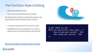 Per-Partition Rate-Limiting
Retaining Goodput with Query Rate Limiting
+ Malicious/misbehaving users
+ Parts of your system going awry due to bugs
The system does not have to satisfy these requests, and
they should not affect the whole system too much.
+ A maximum read/write rate can be set for a table.
+ ScyllaDB will reject some operations in an effort to
keep the rate of successful requests under the limit.
ALTER TABLE ks.tbl
WITH per_partition_rate_limit = {
'max_writes_per_second': 100,
'max_reads_per_second': 200
};
 