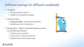 + Throughput
+ Spiky and bounded – Batch, ETL
+ ScyllaDB offers unparalleled throughput
+ Latency sensitive
+ Focus of our testing – Real-time and unpredictable
+ ScyllaDB reacts faster to opportunities
+ Storage dense – Tablets + Advanced Compression allow
for up to 90% disk utilization
+ Dictionary-based compression
+ Data governance / Retention requirements
+ ScyllaDB maximizes both disks and cache
Different savings for different workloads
 