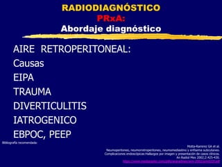 AIRE RETROPERITONEAL:
Causas
EIPA
TRAUMA
DIVERTICULITIS
IATROGENICO
EBPOC, PEEP
RADIODIAGNÓSTICO
PRxA:
Abordaje diagnóstico
Bibliografía recomendada:
Motta-Ramirez GA et al.
Neumoperitoneo, neumorretroperitoneo, neumomediastino y enfisema subcutaneo.
Complicaciones endoscópicas:Hallazgos por imagen y presentación de casos clínicos.
An Radiol Mex 2002;2:425-430.
https://www.medigraphic.com/pdfs/anaradmex/arm-2002/arm022f.pdf
 