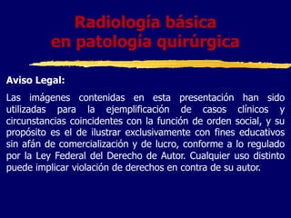 Radiología básica
en patología quirúrgica
Aviso Legal:
Las imágenes contenidas en esta presentación han sido
utilizadas para la ejemplificación de casos clínicos y
circunstancias coincidentes con la función de orden social, y su
propósito es el de ilustrar exclusivamente con fines educativos
sin afán de comercialización y de lucro, conforme a lo regulado
por la Ley Federal del Derecho de Autor. Cualquier uso distinto
puede implicar violación de derechos en contra de su autor.
 