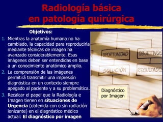 1. Mientras la anatomía humana no ha
cambiado, la capacidad para reproducirla
mediante técnicas de imagen ha
avanzado considerablemente. Esas
imágenes deben ser entendidas en base
a un conocimiento anatómico amplio.
2. La comprensión de las imágenes
permitirá transmitir una impresión
diagnóstica en un contexto siempre
apegado al paciente y a su problemática.
3. Recalcar el papel que la Radiología e
Imagen tienen en situaciones de
Urgencia (obtenida con o sin radiación
ionizante) en el diagnóstico médico
actual: El diagnóstico por imagen
Radiología básica
en patología quirúrgica
Diagnóstico
por Imagen
Objetivos:
 