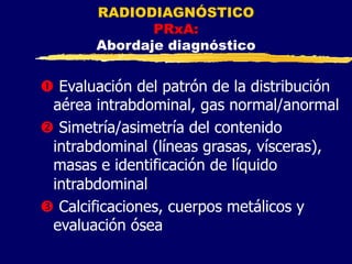 RADIODIAGNÓSTICO
PRxA:
Abordaje diagnóstico
Œ Evaluación del patrón de la distribución
aérea intrabdominal, gas normal/anormal
 Simetría/asimetría del contenido
intrabdominal (líneas grasas, vísceras),
masas e identificación de líquido
intrabdominal
Ž Calcificaciones, cuerpos metálicos y
evaluación ósea
 