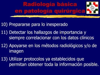 10) Prepararse para lo inesperado
11) Detectar los hallazgos de importancia y
siempre correlacionar con los datos clínicos
12) Apoyarse en los métodos radiológicos y/o de
imagen
13) Utilizar protocolos ya establecidos que
permitan obtener toda la información posible.
Radiología básica
en patología quirúrgica
 