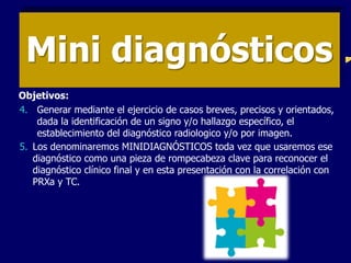 Mini diagnósticos
4. Generar mediante el ejercicio de casos breves, precisos y orientados,
dada la identificación de un signo y/o hallazgo específico, el
establecimiento del diagnóstico radiologico y/o por imagen.
5. Los denominaremos MINIDIAGNÓSTICOS toda vez que usaremos ese
diagnóstico como una pieza de rompecabeza clave para reconocer el
diagnóstico clínico final y en esta presentación con la correlación con
PRXa y TC.
Objetivos:
 
