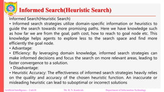Informed Search(Heuristic Search)
Artificial Intelligence – Unit-II Mr. R. N. Kankrale Department of Information Technology
Informed Search(Heuristic Search)
• Informed search strategies utilize domain-specific information or heuristics to
guide the search towards more promising paths. Here we have knowledge such
as how far we are from the goal, path cost, how to reach to goal node etc. This
knowledge helps agents to explore less to the search space and find more
efficiently the goal node.
• Advantage:
• Efficiency: By leveraging domain knowledge, informed search strategies can
make informed decisions and focus the search on more relevant areas, leading to
faster convergence to a solution.
• Disadvantage:
• Heuristic Accuracy: The effectiveness of informed search strategies heavily relies
on the quality and accuracy of the chosen heuristic function. An inaccurate or
misleading heuristic can lead to suboptimal or incorrect solutions
 