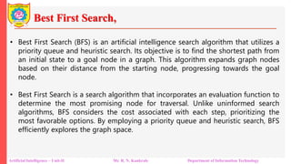 Best First Search,
Artificial Intelligence – Unit-II Mr. R. N. Kankrale Department of Information Technology
• Best First Search (BFS) is an artificial intelligence search algorithm that utilizes a
priority queue and heuristic search. Its objective is to find the shortest path from
an initial state to a goal node in a graph. This algorithm expands graph nodes
based on their distance from the starting node, progressing towards the goal
node.
• Best First Search is a search algorithm that incorporates an evaluation function to
determine the most promising node for traversal. Unlike uninformed search
algorithms, BFS considers the cost associated with each step, prioritizing the
most favorable options. By employing a priority queue and heuristic search, BFS
efficiently explores the graph space.
 