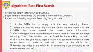 Algorithm: Best-First Search
Artificial Intelligence – Unit-II Mr. R. N. Kankrale Department of Information Technology
1.Create two empty lists: OPEN and CLOSED.
2.Begin from the initial node (N) and add it to the ordered OPEN list.
3.Repeat the following steps until reaching the goal node:
1. If the OPEN list is empty, exit the loop, returning ‘False’.
2. Select the first/top node (N) from the OPEN list and move it to the
CLOSED list. Also, record the parent node information.
3. If N is the goal node, move the node to the Closed list and exit the loop
returning ‘True’. The solution can be found by backtracking the path.
4. If N is not the goal node, expand node N to generate immediate next
nodes linked to node N and add them to the OPEN list.
5 Reorder the nodes in the OPEN list in ascending order according to an
evaluation function f(n).
 