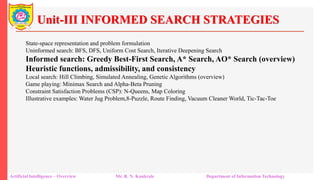 Unit-III INFORMED SEARCH STRATEGIES
Artificial Intelligence – Overview Mr. R. N. Kankrale Department of Information Technology
State-space representation and problem formulation
Uninformed search: BFS, DFS, Uniform Cost Search, Iterative Deepening Search
Informed search: Greedy Best-First Search, A* Search, AO* Search (overview)
Heuristic functions, admissibility, and consistency
Local search: Hill Climbing, Simulated Annealing, Genetic Algorithms (overview)
Game playing: Minimax Search and Alpha-Beta Pruning
Constraint Satisfaction Problems (CSP): N-Queens, Map Coloring
Illustrative examples: Water Jug Problem,8-Puzzle, Route Finding, Vacuum Cleaner World, Tic-Tac-Toe
 