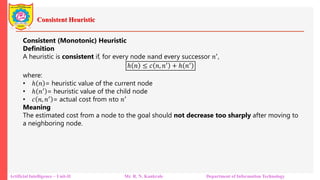 Consistent Heuristic
Artificial Intelligence – Unit-II Mr. R. N. Kankrale Department of Information Technology
Consistent (Monotonic) Heuristic
Definition
A heuristic is consistent if, for every node 𝑛and every successor 𝑛′,
ℎ 𝑛 ≤ 𝑐 𝑛 𝑛′ + ℎ 𝑛′
where:
• ℎ 𝑛 = heuristic value of the current node
• ℎ 𝑛′ = heuristic value of the child node
• 𝑐 𝑛 𝑛′ = actual cost from 𝑛to 𝑛′
Meaning
The estimated cost from a node to the goal should not decrease too sharply after moving to
a neighboring node.
 