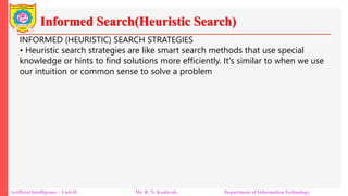 Informed Search(Heuristic Search)
Artificial Intelligence – Unit-II Mr. R. N. Kankrale Department of Information Technology
INFORMED (HEURISTIC) SEARCH STRATEGIES
• Heuristic search strategies are like smart search methods that use special
knowledge or hints to find solutions more efficiently. It's similar to when we use
our intuition or common sense to solve a problem
 