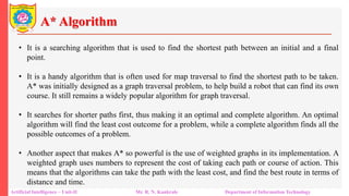 A* Algorithm
Artificial Intelligence – Unit-II Mr. R. N. Kankrale Department of Information Technology
• It is a searching algorithm that is used to find the shortest path between an initial and a final
point.
• It is a handy algorithm that is often used for map traversal to find the shortest path to be taken.
A* was initially designed as a graph traversal problem, to help build a robot that can find its own
course. It still remains a widely popular algorithm for graph traversal.
• It searches for shorter paths first, thus making it an optimal and complete algorithm. An optimal
algorithm will find the least cost outcome for a problem, while a complete algorithm finds all the
possible outcomes of a problem.
• Another aspect that makes A* so powerful is the use of weighted graphs in its implementation. A
weighted graph uses numbers to represent the cost of taking each path or course of action. This
means that the algorithms can take the path with the least cost, and find the best route in terms of
distance and time.
 