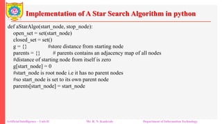 Implementation of A Star Search Algorithm in python
Artificial Intelligence – Unit-II Mr. R. N. Kankrale Department of Information Technology
def aStarAlgo(start_node, stop_node):
open_set = set(start_node)
closed_set = set()
g = {} #store distance from starting node
parents = {} # parents contains an adjacency map of all nodes
#distance of starting node from itself is zero
g[start_node] = 0
#start_node is root node i.e it has no parent nodes
#so start_node is set to its own parent node
parents[start_node] = start_node
 