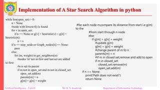 Implementation of A Star Search Algorithm in python
Artificial Intelligence – Unit-II Mr. R. N. Kankrale Department of Information Technology
while len(open_set) > 0:
n = None
#node with lowest f() is found
for v in open_set:
if n == None or g[v] + heuristic(v) < g[n] +
heuristic(n):
n = v
if n == stop_node or Graph_nodes[n] == None:
pass
else:
for (m, weight) in get_neighbors(n):
#nodes 'm' not in first and last set are added
to first
#n is set its parent
if m not in open_set and m not in closed_set:
open_set.add(m)
parents[m] = n
g[m] = g[n] + weight
#for each node m,compare its distance from start i.e g(m)
to the
#from start through n node
else:
if g[m] > g[n] + weight:
#update g(m)
g[m] = g[n] + weight
#change parent of m to n
parents[m] = n
#if m in closed set,remove and add to open
if m in closed_set:
closed_set.remove(m)
open_set.add(m)
if n == None:
print('Path does not exist!')
return None
 