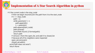 Implementation of A Star Search Algorithm in python
Artificial Intelligence – Unit-II Mr. R. N. Kankrale Department of Information Technology
# if the current node is the stop_node
# then we begin reconstructin the path from it to the start_node
if n == stop_node:
path = []
while parents[n] != n:
path.append(n)
n = parents[n]
path.append(start_node)
path.reverse()
print('Path found: {}'.format(path))
return path
# remove n from the open_list, and add it to closed_list
# because all of his neighbors were inspected
open_set.remove(n)
closed_set.add(n)
print('Path does not exist!')
return None
 
