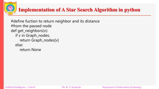 Implementation of A Star Search Algorithm in python
Artificial Intelligence – Unit-II Mr. R. N. Kankrale Department of Information Technology
#define fuction to return neighbor and its distance
#from the passed node
def get_neighbors(v):
if v in Graph_nodes:
return Graph_nodes[v]
else:
return None
 