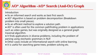 AO* Algorithm -AO* Search (And-Or) Graph
Artificial Intelligence – Unit-II Mr. R. N. Kankrale Department of Information Technology
Introduction
● Its an informed search and works as best first search.
● AO* Algorithm is based on problem decomposition (Breakdown
problem into small pieces).
● Its an efficient method to explore a solution path.
● AO* is often used for the common pathfinding problem in applications
such as video games, but was originally designed as a general graph
traversal algorithm.
● It finds applications in diverse problems, including the problem of
parsing using stochastic grammars in NLP.
● Other cases include an Informational search with online learning.
● It is useful for searching game trees, problem solving etc.
 