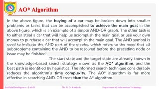 AO* Algorithm
Artificial Intelligence – Unit-II Mr. R. N. Kankrale Department of Information Technology
In the above figure, the buying of a car may be broken down into smaller
problems or tasks that can be accomplished to achieve the main goal in the
above figure, which is an example of a simple AND-OR graph. The other task is
to either steal a car that will help us accomplish the main goal or use your own
money to purchase a car that will accomplish the main goal. The AND symbol is
used to indicate the AND part of the graphs, which refers to the need that all
subproblems containing the AND to be resolved before the preceding node or
issue may be finished.
The start state and the target state are already known in
the knowledge-based search strategy known as the AO* algorithm, and the
best path is identified by heuristics. The informed search technique considerably
reduces the algorithm’s time complexity. The AO* algorithm is far more
effective in searching AND-OR trees than the A* algorithm.
 